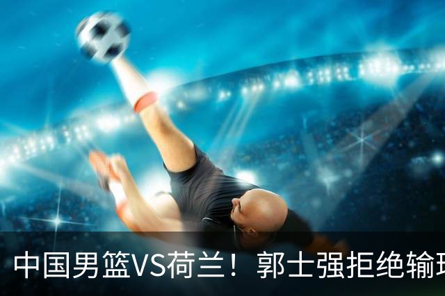 中国男篮VS荷兰！郭士强拒绝输球，杨瀚森确定出战，央视直播